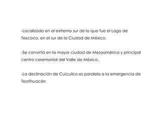 -Localizado en el extremo sur de lo que fue el Lago de
Texcoco, en el sur de la Ciudad de México.


-Se convirtió en la mayor ciudad de Mesoamérica y principal
centro ceremonial del Valle de México.


-La declinación de Cuicuilco es paralela a la emergencia de
Teotihuacán
 