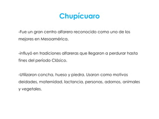 Chupícuaro

-Fue un gran centro alfarero reconocido como uno de los
mejores en Mesoamérica.


-influyó en tradiciones alfareras que llegaron a perdurar hasta
fines del período Clásico.


-Utilizaron concha, hueso y piedra. Usaron como motivos
deidades, maternidad, lactancia, personas, adornos, animales
y vegetales.
 