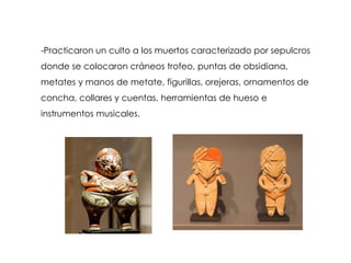 -Practicaron un culto a los muertos caracterizado por sepulcros
donde se colocaron cráneos trofeo, puntas de obsidiana,
metates y manos de metate, figurillas, orejeras, ornamentos de
concha, collares y cuentas, herramientas de hueso e
instrumentos musicales.
 