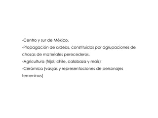 -Centro y sur de México.
-Propagación de aldeas, constituidas por agrupaciones de
chozas de materiales perecederos.
-Agricultura (frijol, chile, calabaza y maíz)
-Cerámica (vasijas y representaciones de personajes
femeninos)
 