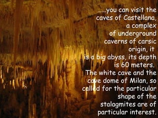 ……you can visit the
      caves of Castellana,
                a complex
           of underground
         caverns of carsic
                 origin, it
 is a big abyss, its depth
            is 60 meters.
  The white cave and the
   cave dome of Milan, so
called for the particular
              shape of the
       stalagmites are of
      particular interest.
 