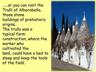 ……or you can visit the
Trulli of Alberobello,
those stone
buildings of prehistoric
origins.
The trullo was a
typical farm
construction, where the
worker who
cultivated the
land, could have a bed to
sleep and keep the tools
of the field.
 