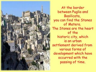 At the border
   between Puglia and
        Basilicata,
 you can find the Stones
       of Matera.
The Stones are the heart
           of the
   historic city, which
        is an urban
settlement derived from
     various forms of
 development which have
    occurred with the
     passing of time.
 
