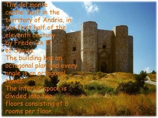 The del monte
castle: built in the
territory of Andria, in
the first half of the
eleventh century
by Frederick II
of Svevia.
The building has an
octagonal plan and every
angle is an octagonal
tower.
The interior space is
divided into two
floors consisting of 8
rooms per floor.
 
