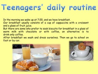 In the morning we wake up at 7.00, and we have breakfast.
Our breakfast usually consists of a cup of cappuccino with a croissant
and a glass of fruit juice.
But there are some who prefer to soak biscuits for breakfast in a glass of
warm milk with chocolate or with coffee, an alternative is to
drink only coffee.
After breakfast we wash and dress ourselves. Then we go to school on
foot or by car.
 