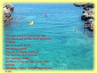 The last thing to visit is our sea.
Our sea is one of the most beautiful
in Italy.
We have both sandy
and rocky coasts.
The sea of Puglia is one of
the favorite destinations
for travelers from
northern Italy and also from other
nations:
Germany, Poland, Switzerland, Austri
a etc.
 