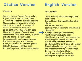 L'infinito                                  The Infinite

Sempre caro mi fu quest'ermo colle,         These solitary hills have always been
E questa siepe, che da tanta parte          dear to me.
De l'ultimo orizzonte il guardo esclude.    Seated here, this sweet hedge, which
Ma sedendo e mirando, interminato           blocks
Spazio di là da quella, e sovrumani         the distant horizon
Silenzi, e profondissima quiete             opening inner silences and interminable
Io nel pensier mi fingo, ove per poco       distances.
Il cor non si spaura. E come il vento       I plunge in thought to where my
Odo stormir tra queste piante, io quello    heart, frightened, pulls back.
Infinito silenzio a questa voce             Like the wind which I hear tossing the
Vo comparando: e mi sovvien l'eterno,       trembling plants which surround me,
E le morte stagioni, e la presente          a voice from the inner depths of
E viva, e 'l suon di lei. Così tra questa   spirit shakes the certitudes of thought.
Infinità s'annega il pensier mio:           Eternity breaks through time, past
E 'l naufragar m'è dolce in questo mare.    and present intermingle in her image.
                                            In the inner shadows I lose
                                            myself, and the drowning in the
                                            sea-depths is a pleasure for me.
 