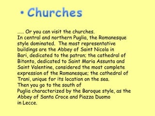 …… Or you can visit the churches.
In central and northern Puglia, the Romanesque
style dominated. The most representative
buildings are the Abbey of Saint Nicola in
Bari, dedicated to the patron; the cathedral of
Bitonto, dedicated to Saint Maria Assunta and
Saint Valentine, considered the most complete
expression of the Romanesque; the cathedral of
Trani, unique for its location on the sea.
Then you go to the south of
Puglia characterized by the Baroque style, as the
Abbey of Santa Croce and Piazza Duomo
in Lecce.
 