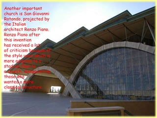 Another important
church is San Giovanni
Rotondo, projected by
the Italian
architect Renzo Piano.
Renzo Piano after
this invention
has received a lot
of criticism because of
the style used which is
more adapted to a
stadium than to
a church, disappointing
those who
wanted a more
classical structure.
 