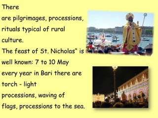 There
are pilgrimages, processions,
rituals typical of rural
culture.
The feast of St. Nicholas“ is
well known: 7 to 10 May
every year in Bari there are
torch - light
processions, waving of
flags, processions to the sea.
 