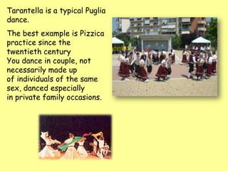 Tarantella is a typical Puglia
dance.
The best example is Pizzica
practice since the
twentieth century
You dance in couple, not
necessarily made up
of individuals of the same
sex, danced especially
in private family occasions.
 