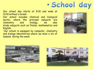 Our school day starts at 8.10 and ends at
13.10 without a break.
Our school includes chemical and biological
sector, where the principal subjects are
chemistry       and     biology,    we      also
study subjects such as Italian, mathematics and
English.
 Our school is equipped by computer, chemistry
and biology laboratories where we have a lot of
lessons during the week.
 