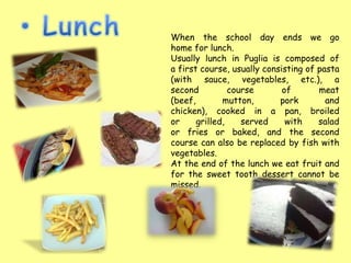 When the school day ends we go
home for lunch.
Usually lunch in Puglia is composed of
a first course, usually consisting of pasta
(with sauce, vegetables, etc.), a
second          course       of       meat
(beef,        mutton,       pork        and
chicken), cooked in a pan, broiled
or     grilled,    served     with    salad
or fries or baked, and the second
course can also be replaced by fish with
vegetables.
At the end of the lunch we eat fruit and
for the sweet tooth dessert cannot be
missed.
 