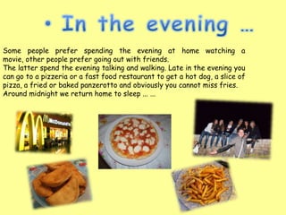 Some people prefer spending the evening at home watching a
movie, other people prefer going out with friends.
The latter spend the evening talking and walking. Late in the evening you
can go to a pizzeria or a fast food restaurant to get a hot dog, a slice of
pizza, a fried or baked panzerotto and obviously you cannot miss fries.
Around midnight we return home to sleep ... ...
 