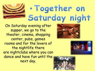 On Saturday evening after
    supper, we go to the
  theater, cinema, shopping
     center, pubs, games
 rooms and for the lovers of
     the nightlife there
are nightclubs where you can
dance and have fun until the
          next day.
 