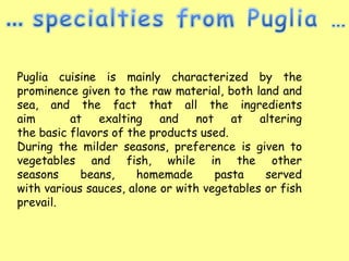 Puglia cuisine is mainly characterized by the
prominence given to the raw material, both land and
sea, and the fact that all the ingredients
aim       at exalting and not at altering
the basic flavors of the products used.
During the milder seasons, preference is given to
vegetables and fish, while in the other
seasons     beans,     homemade      pasta    served
with various sauces, alone or with vegetables or fish
prevail.
 