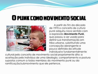 O punk como movimento social
                                        A partir do fim da década
                                   de 1970 o conceito de cultura
                                   punk adquiriu novo sentido com
                                   a expressão Movimento Punk,
                                   que passou a ser usada para
                                   definir sua transformação em
                                   tribo urbana, substituindo uma
                                   concepção abrangente e
                                   pouco definida da atitude
                                   individual e fundamentalmente
cultural pelo conceito de movimento social propriamente dito: a
aceitação pelo indivíduo de uma ideologia, comportamento e postura
supostos comum a todos membros do movimento punk ou da
ramificação/submovimento que ele pertence.
 
