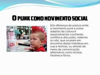 O punk como movimento social
              Esta diferença de postura entre
              o movimento punk e outros
              adeptos da cultura é
              responsável por constantes
              conflitos e discussões, violentos
              ou não, que ocorrem em
              encontros destes indivíduos em
              ruas e festivais, ou através de
              meios de comunicação
              alternativos como revistas,
              fanzines e fóruns.
 