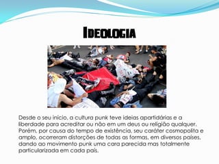 Ideologia




Desde o seu início, a cultura punk teve ideias apartidárias e a
liberdade para acreditar ou não em um deus ou religião qualquer.
Porém, por causa do tempo de existência, seu caráter cosmopolita e
amplo, ocorreram distorções de todas as formas, em diversos países,
dando ao movimento punk uma cara parecida mas totalmente
particularizada em cada país.
 
