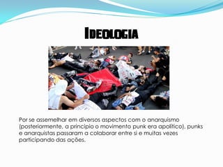 Ideologia




Por se assemelhar em diversos aspectos com o anarquismo
(posteriormente, a principio o movimento punk era apolítico), punks
e anarquistas passaram a colaborar entre si e muitas vezes
participando das ações.
 