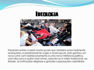 Ideologia




Passaram então a existir muitos punks que também eram realmente
anarquistas, e posteriormente surgiu o anarcopunk, este ganhou um
novo rumo com redirecionamento a uma nova militância política,
com discursos e ações mais ativas, opondo-se à mídia tradicional, ao
Estado, às instituições religiosas e grandes corporações capitalistas.
 
