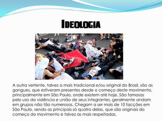 Ideologia




A outra vertente, talvez a mais tradicional e/ou original do Brasil, são as
gangues, que estiveram presentes desde o começo deste movimento,
principalmente em São Paulo, onde existem até hoje. São famosas
pelo uso da violência e união de seus integrantes, geralmente andam
em grupos não tão numerosos. Chegam a ser mais de 10 facções em
São Paulo, sendo as principais só quatro delas, que são originais do
começo do movimento e talvez as mais respeitadas.
 