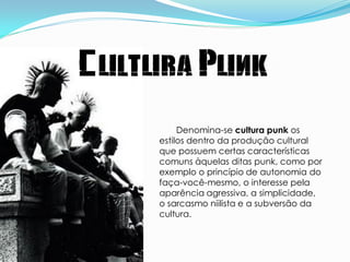 Cultura Punk
          Denomina-se cultura punk os
     estilos dentro da produção cultural
     que possuem certas características
     comuns àquelas ditas punk, como por
     exemplo o princípio de autonomia do
     faça-você-mesmo, o interesse pela
     aparência agressiva, a simplicidade,
     o sarcasmo niilista e a subversão da
     cultura.
 