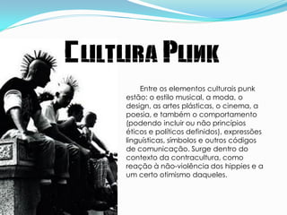 Cultura Punk
        Entre os elementos culturais punk
    estão: o estilo musical, a moda, o
    design, as artes plásticas, o cinema, a
    poesia, e também o comportamento
    (podendo incluir ou não princípios
    éticos e políticos definidos), expressões
    linguísticas, símbolos e outros códigos
    de comunicação. Surge dentro do
    contexto da contracultura, como
    reação à não-violência dos hippies e a
    um certo otimismo daqueles.
 