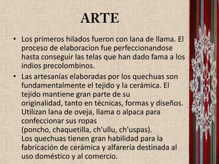 • Los primeros hilados fueron con lana de llama. El
  proceso de elaboracion fue perfeccionandose
  hasta conseguir las telas que han dado fama a los
  indios precolombinos.
• Las artesanías elaboradas por los quechuas son
  fundamentalmente el tejido y la cerámica. El
  tejido mantiene gran parte de su
  originalidad, tanto en técnicas, formas y diseños.
  Utilizan lana de oveja, llama o alpaca para
  confeccionar sus ropas
  (poncho, chaquetilla, ch'ullu, ch'uspas).
  Los quechuas tienen gran habilidad para la
  fabricación de cerámica y alfarería destinada al
  uso doméstico y al comercio.
 