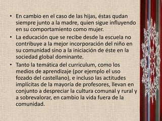 • En cambio en el caso de las hijas, éstas qudan
  siempre junto a la madre, quien sigue influyendo
  en su comportamiento como mujer.
• La educación que se recibe desde la escuela no
  contribuye a la mejor incorporación del niño en
  su comunidad sino a la iniciación de éste en la
  sociedad global dominante.
• Tanto la temática del curriculum, como los
  medios de aprendizaje (por ejemplo el uso
  fozado del castellano), e incluso las actitudes
  implícitas de la mayoría de profesores, llevan en
  conjunto a despreciar la cultura comunal y rural y
  a sobrevalorar, en cambio la vida fuera de la
  comunidad.
 