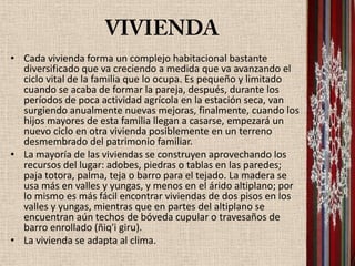 • Cada vivienda forma un complejo habitacional bastante
  diversificado que va creciendo a medida que va avanzando el
  ciclo vital de la familia que lo ocupa. Es pequeño y limitado
  cuando se acaba de formar la pareja, después, durante los
  períodos de poca actividad agrícola en la estación seca, van
  surgiendo anualmente nuevas mejoras, finalmente, cuando los
  hijos mayores de esta familia llegan a casarse, empezará un
  nuevo ciclo en otra vivienda posiblemente en un terreno
  desmembrado del patrimonio familiar.
• La mayoría de las viviendas se construyen aprovechando los
  recursos del lugar: adobes, piedras o tablas en las paredes;
  paja totora, palma, teja o barro para el tejado. La madera se
  usa más en valles y yungas, y menos en el árido altiplano; por
  lo mismo es más fácil encontrar viviendas de dos pisos en los
  valles y yungas, mientras que en partes del altiplano se
  encuentran aún techos de bóveda cupular o travesaños de
  barro enrollado (ñiq'i giru).
• La vivienda se adapta al clima.
 