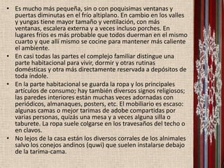• Es mucho más pequeña, sin o con poquisimas ventanas y
  puertas diminutas en el frío altiplano. En cambio en los valles
  y yungas tiene mayor tamaño y ventilación, con más
  ventanas, escalera externa y a veces incluso porches. En
  lugares fríos es más probable que todos duerman en el mismo
  cuarto y que allí mismo se cocine para mantener más caliente
  el ambiente.
• En casi todas las partes el complejo familiar distingue una
  parte habitacional para vivir, dormir y otras rutinas
  domésticas y otra más directamente reservada a depósitos de
  toda índole.
• En la parte habitacional se guarda la ropa y los principales
  artículos de consumo; hay también diversos signos religiosos;
  las paredes interiores están muchas veces adornadas con
  periódicos, almanaques, posters, etc. El mobiliario es escaso:
  algunas camas o mejor tarimas de adobe compartidas por
  varias personas, quizás una mesa y a veces alguna silla o
  taburete. La ropa suele colgarse en los travesaños del techo o
  en clavos.
• No lejos de la casa están los diversos corrales de los alnimales
  salvo los conejos andinos (quwi) que suelen instalarse debajo
  de la tarima-cama.
 