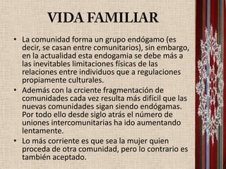 • La comunidad forma un grupo endógamo (es
  decir, se casan entre comunitarios), sin embargo,
  en la actualidad esta endogamia se debe más a
  las inevitables limitaciones físicas de las
  relaciones entre individuos que a regulaciones
  propiamente culturales.
• Además con la crciente fragmentación de
  comunidades cada vez resulta más difícil que las
  nuevas comunidades sigan siendo endógamas.
  Por todo ello desde siglo atrás el número de
  uniones intercomunitarias ha ido aumentando
  lentamente.
• Lo más corriente es que sea la mujer quien
  proceda de otra comunidad, pero lo contrario es
  también aceptado.
 