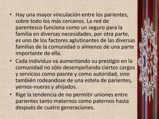 • Hay una mayor vinculación entre los parientes,
  sobre todo los más cercanos. La red de
  parentesco funciona como un seguro para la
  familia en diversas necesidades, por otra parte,
  es uno de los factores aglutinantes de las diversas
  familias de la comunidad o almenos de una parte
  importante de ella.
• Cada individuo va aumentando su prestigio en la
  comunidad no sólo desempeñando ciertos cargos
  y servicios como pasnte y como autoridad, sino
  también rodeandose de una estela de parientes,
  yernos-nueras y ahijados.
• Rige la tendencia de no permitir uniones entre
  parientes tanto maternos como paternos hasta
  después de cuatro generaciones.
 
