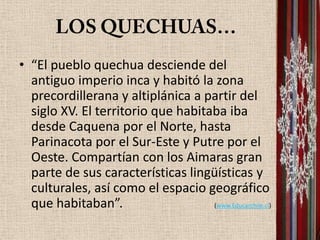 • “El pueblo quechua desciende del
  antiguo imperio inca y habitó la zona
  precordillerana y altiplánica a partir del
  siglo XV. El territorio que habitaba iba
  desde Caquena por el Norte, hasta
  Parinacota por el Sur-Este y Putre por el
  Oeste. Compartían con los Aimaras gran
  parte de sus características lingüísticas y
  culturales, así como el espacio geográfico
  que habitaban”.                   (www.Educarchile.cl)
 