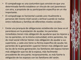 • El compadrazgo es una costumbre que consiste en que una
  determinada familia establece un vínculo de casi parentesco
  con otra, a propósito de su participación específica en un rito
  importante.
• El compadrazgo es horizontal cuando une ritualmente a
  personas del mismo nivel social y vertical cuando se realiza
  entre individuos y familias de diferentes niveles sociales.

• Existe una jerarquía de obligaciones establecida con base en el
  parentesco en la prestación de ayudas: los parientes
  inmediatos tienen más obligación de ayudarse que los lejanos y
  los no parientes, en la misma comunidad; entre parientes, los
  de nivel social inferior tienen más obligación de ayudar a sus
  superiores, y cada uno tiene su forma específica de ayuda; los
  parientes de la generación superior tienen más obligación que
  los los de la misma generación; los familiares del esposo tienen
  más obligación que los de la esposa, más facilmente
  procedente de otra parte; reciprocamente, es más fuerte la
  obligación de los esposos con los familiares del varón.
 