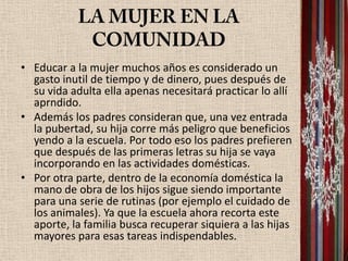 • Educar a la mujer muchos años es considerado un
  gasto inutil de tiempo y de dinero, pues después de
  su vida adulta ella apenas necesitará practicar lo allí
  aprndido.
• Además los padres consideran que, una vez entrada
  la pubertad, su hija corre más peligro que beneficios
  yendo a la escuela. Por todo eso los padres prefieren
  que después de las primeras letras su hija se vaya
  incorporando en las actividades domésticas.
• Por otra parte, dentro de la economía doméstica la
  mano de obra de los hijos sigue siendo importante
  para una serie de rutinas (por ejemplo el cuidado de
  los animales). Ya que la escuela ahora recorta este
  aporte, la familia busca recuperar siquiera a las hijas
  mayores para esas tareas indispendables.
 