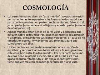 • Los seres humanos viven en "este mundo" (kay pacha) y están
  permanentemente expuestos a las fuerzas de dos mundos en
  parte contra puestos , en parte complementarios. Estos son el
  janaq pacha (mundo de arriba/lejano) y el ukhu pacha (mundo
  de abajo/adentro).
• Ambos mundos están llenos de seres vivos y poderosos que
  influyen sobre todos nosotros, exigiendo nuestra colaboración
  y, a cambio, brindándonos sus bienes y poderes; o - caso de no
  tenerlos en cuenta- enviándonos sus amenazas para que
  cumplamos con ellos.
• La idea central es que se debe mantener una situación de
  equilibrio y reciprocidad con todos ellos y, a la vez, garantizar
  este equilibrio entre los dos mundos. Por otra parte cada uno
  de ellos tiene su propia especificad: el de arriba está más
  ligado al orden establecido; el de abajo, menos previsible,
  tiene que ver más con el poder generador de nueva vida.
 