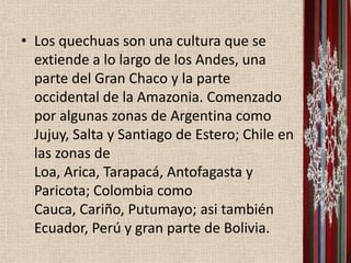• Los quechuas son una cultura que se
  extiende a lo largo de los Andes, una
  parte del Gran Chaco y la parte
  occidental de la Amazonia. Comenzado
  por algunas zonas de Argentina como
  Jujuy, Salta y Santiago de Estero; Chile en
  las zonas de
  Loa, Arica, Tarapacá, Antofagasta y
  Paricota; Colombia como
  Cauca, Cariño, Putumayo; asi también
  Ecuador, Perú y gran parte de Bolivia.
 