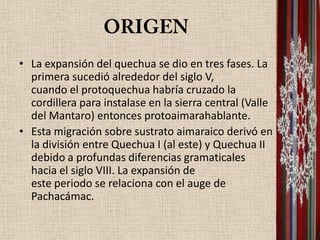 • La expansión del quechua se dio en tres fases. La
  primera sucedió alrededor del siglo V,
  cuando el protoquechua habría cruzado la
  cordillera para instalase en la sierra central (Valle
  del Mantaro) entonces protoaimarahablante.
• Esta migración sobre sustrato aimaraico derivó en
  la división entre Quechua I (al este) y Quechua II
  debido a profundas diferencias gramaticales
  hacia el siglo VIII. La expansión de
  este periodo se relaciona con el auge de
  Pachacámac.
 