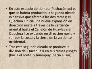 • En este espacio de tiempo (Pachacámac) es
  que se habría producido la segunda oleada
  expansiva que afectó a las dos ramas; el
  Quechua I inicia una nueva expansión en
  dirección norte a través de la vertiente
  oriental hasta el Callejón de Huaylas y el
  Quechua I se expande en dirección norte y
  sur por la costa y la sierra de la vertiente
  occidental.
• Tras esta segunda oleada se produce la
  división del Quechua II en sus ramas yungay
  (hacia el norte) y huámpuy (hacia el sur).
 