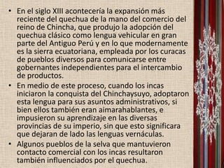 • En el siglo XIII acontecería la expansión más
  reciente del quechua de la mano del comercio del
  reino de Chincha, que produjo la adopción del
  quechua clásico como lengua vehicular en gran
  parte del Antiguo Perú y en lo que modernamente
  es la sierra ecuatoriana, empleada por los curacas
  de pueblos diversos para comunicarse entre
  gobernantes independientes para el intercambio
  de productos.
• En medio de este proceso, cuando los incas
  iniciaron la conquista del Chinchaysuyo, adoptaron
  esta lengua para sus asuntos administrativos, si
  bien ellos también eran aimarahablantes, e
  impusieron su aprendizaje en las diversas
  provincias de su imperio, sin que esto significara
  que dejaran de lado las lenguas vernáculas.
• Algunos pueblos de la selva que mantuvieron
  contacto comercial con los incas resultaron
  también influenciados por el quechua.
 