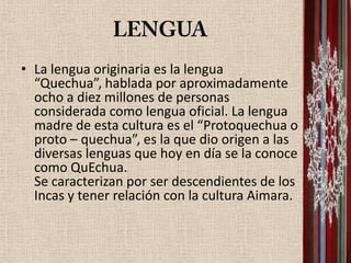 • La lengua originaria es la lengua
  “Quechua”, hablada por aproximadamente
  ocho a diez millones de personas
  considerada como lengua oficial. La lengua
  madre de esta cultura es el “Protoquechua o
  proto – quechua”, es la que dio origen a las
  diversas lenguas que hoy en día se la conoce
  como QuEchua.
  Se caracterizan por ser descendientes de los
  Incas y tener relación con la cultura Aimara.
 