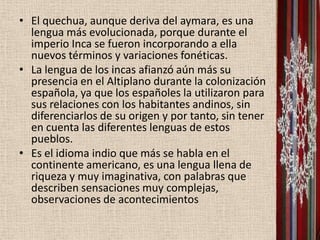 • El quechua, aunque deriva del aymara, es una
  lengua más evolucionada, porque durante el
  imperio Inca se fueron incorporando a ella
  nuevos términos y variaciones fonéticas.
• La lengua de los incas afianzó aún más su
  presencia en el Altiplano durante la colonización
  española, ya que los españoles la utilizaron para
  sus relaciones con los habitantes andinos, sin
  diferenciarlos de su origen y por tanto, sin tener
  en cuenta las diferentes lenguas de estos
  pueblos.
• Es el idioma indio que más se habla en el
  continente americano, es una lengua llena de
  riqueza y muy imaginativa, con palabras que
  describen sensaciones muy complejas,
  observaciones de acontecimientos
 