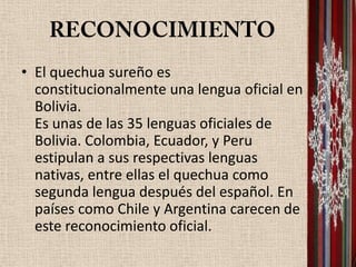 • El quechua sureño es
  constitucionalmente una lengua oficial en
  Bolivia.
  Es unas de las 35 lenguas oficiales de
  Bolivia. Colombia, Ecuador, y Peru
  estipulan a sus respectivas lenguas
  nativas, entre ellas el quechua como
  segunda lengua después del español. En
  países como Chile y Argentina carecen de
  este reconocimiento oficial.
 