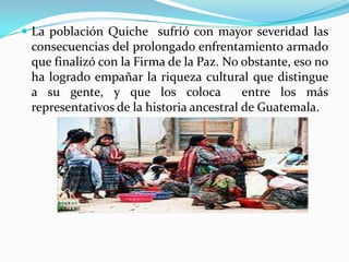 La población Quiche  sufrió con mayor severidad las consecuencias del prolongado enfrentamiento armado que finalizó con la Firma de la Paz. No obstante, eso no ha logrado empañar la riqueza cultural que distingue  a su gente, y que los coloca  entre los más representativos de la historia ancestral de Guatemala. 