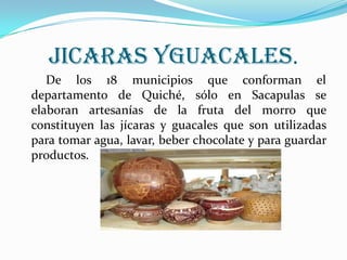 JICARAS YGUACALES.        De los 18 municipios que conforman el departamento de Quiché, sólo en Sacapulas se elaboran artesanías de la fruta del morro que constituyen las jícaras y guacales que son utilizadas para tomar agua, lavar, beber chocolate y para guardar productos. 