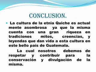CONCLUSION. La cultura de la etnia Quiche es actual mente asombrosa  ya que la misma cuenta con una gran  riqueza en tradiciones  mitos,  creencias, y leyendas que dan vida a esta cultura en este bello país de Guatemala.         La cual nosotros  debemos de respetar y contribuir para  la conservación y divulgación de la misma.