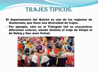 TRAJES TIPICOS.El departamento del Quiché es una de las regiones de Guatemala, que tiene una diversidad de trajes. Por ejemplo, sólo en el Triángulo Ixil se encuentran diferentes colores, siendo distinto el traje de Chajul al de Nebaj y San Juan Cotzal.