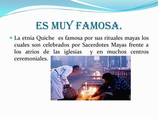 ES MUY FAMOSA.La etnia Quiche  es famosa por sus rituales mayas los cuales son celebrados por Sacerdotes Mayas frente a los atrios de las iglesias  y en muchos centros ceremoniales. 
